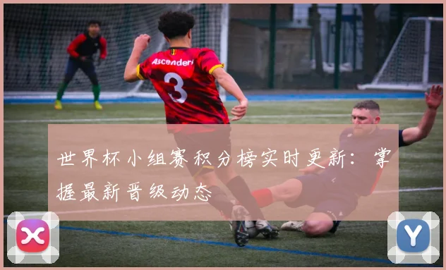 世界杯小组赛积分榜实时更新：掌握最新晋级动态