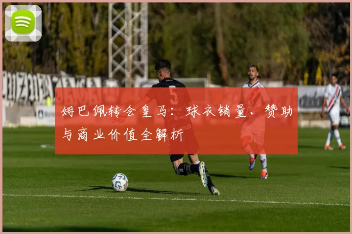 姆巴佩转会皇马：球衣销量、赞助与商业价值全解析