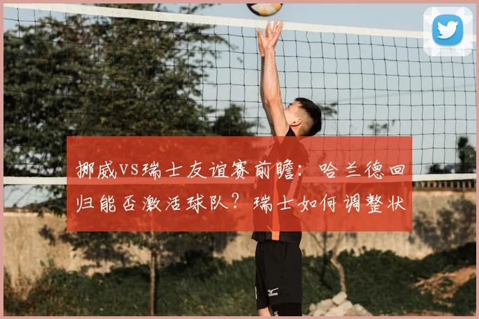 挪威vs瑞士友谊赛前瞻：哈兰德回归能否激活球队？瑞士如何调整状态