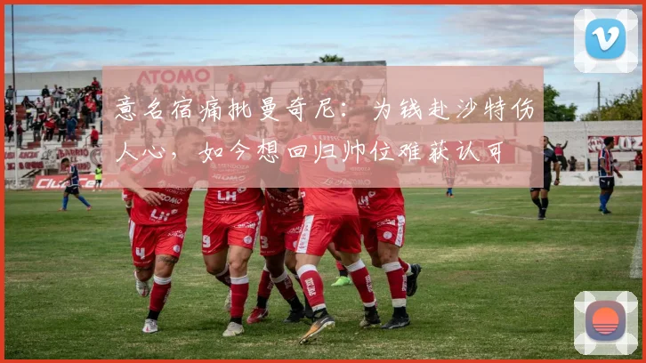 意名宿痛批曼奇尼：为钱赴沙特伤人心，如今想回归帅位难获认可