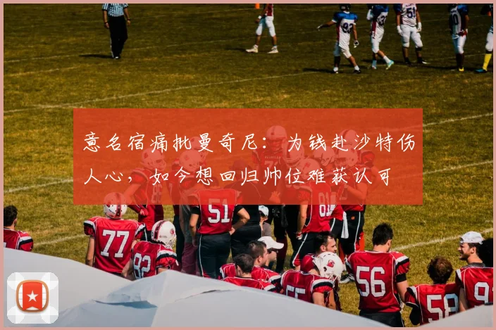 意名宿痛批曼奇尼：为钱赴沙特伤人心，如今想回归帅位难获认可