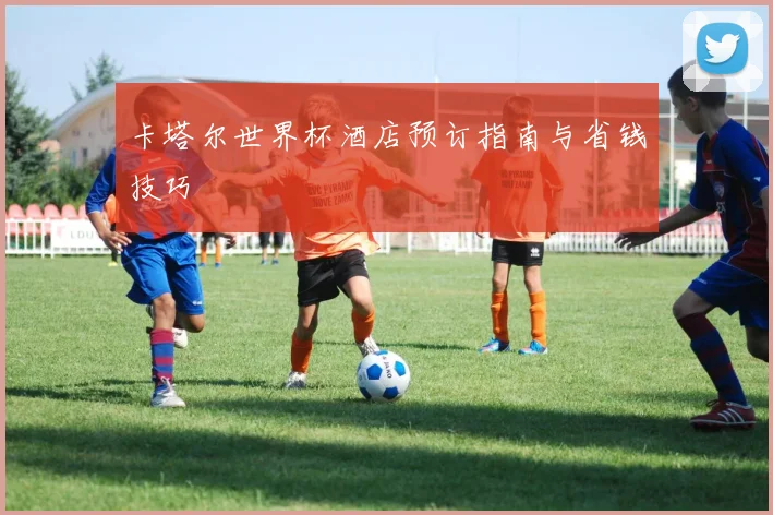 卡塔尔世界杯酒店预订指南与省钱技巧
