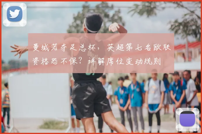 曼城若夺足总杯,英超第七名欧联资格恐不保?详解席位变动规则