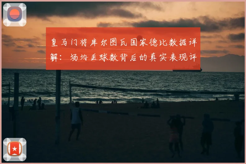 皇马门将库尔图瓦国家德比数据详解：场均丢球数背后的真实表现评估
