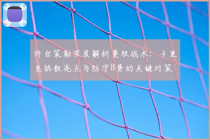 许尔策勒深度解析曼联战术：卡里克执教亮点与防守B费的关键对策