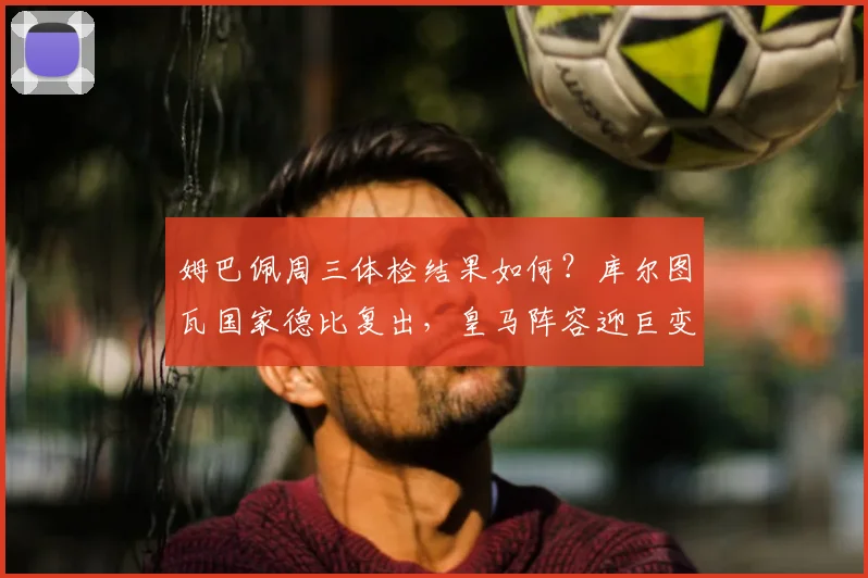 姆巴佩周三体检结果如何？库尔图瓦国家德比复出，皇马阵容迎巨变